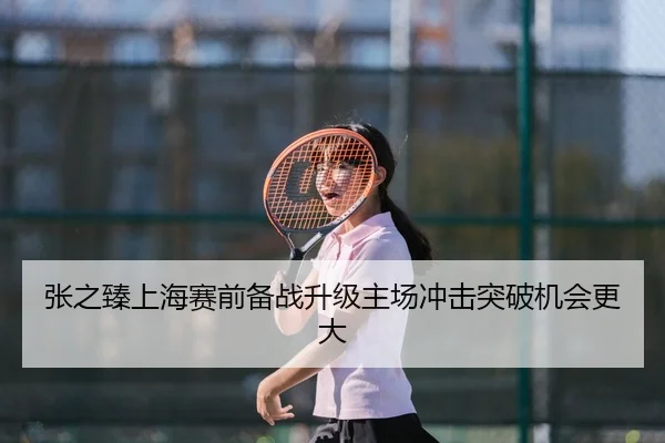 张之臻上海赛前备战升级主场冲击突破机会更大